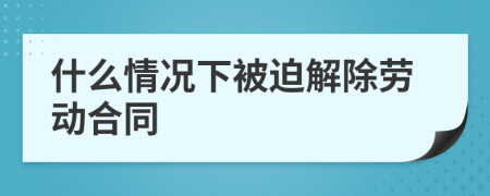 什么情况下被迫解除劳动合同