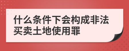 什么条件下会构成非法买卖土地使用罪