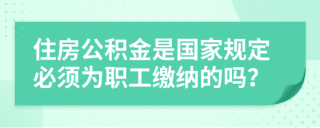 住房公积金是国家规定必须为职工缴纳的吗？