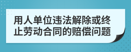 用人单位违法解除或终止劳动合同的赔偿问题