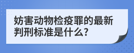 妨害动物检疫罪的最新判刑标准是什么?
