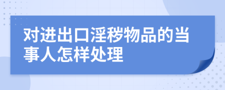 对进出口淫秽物品的当事人怎样处理