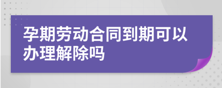 孕期劳动合同到期可以办理解除吗