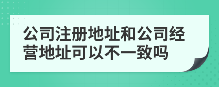 公司注册地址和公司经营地址可以不一致吗