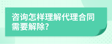 咨询怎样理解代理合同需要解除?