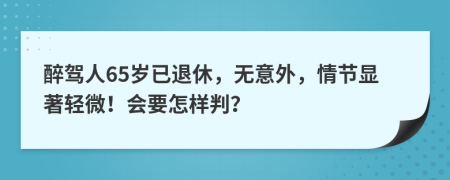醉驾人65岁已退休，无意外，情节显著轻微！会要怎样判？