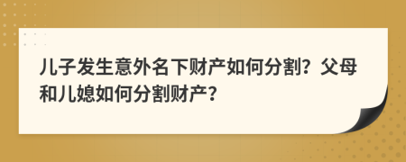 儿子发生意外名下财产如何分割？父母和儿媳如何分割财产？