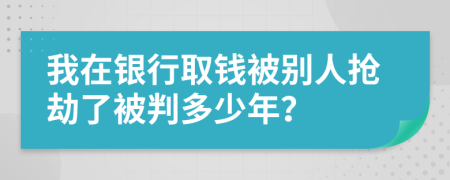 我在银行取钱被别人抢劫了被判多少年？