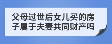 父母过世后女儿买的房子属于夫妻共同财产吗