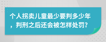 个人拐卖儿童最少要判多少年，判刑之后还会被怎样处罚？