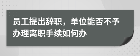 员工提出辞职，单位能否不予办理离职手续如何办