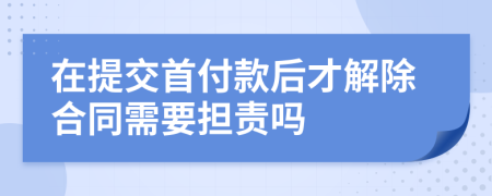 在提交首付款后才解除合同需要担责吗