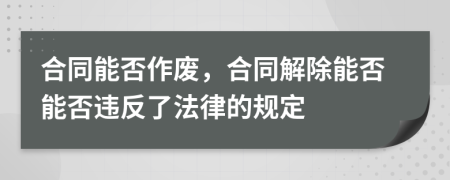 合同能否作废，合同解除能否能否违反了法律的规定