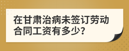 在甘肃治病未签订劳动合同工资有多少？