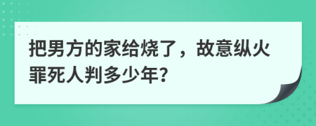 把男方的家给烧了，故意纵火罪死人判多少年？