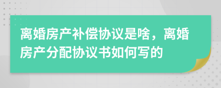 离婚房产补偿协议是啥，离婚房产分配协议书如何写的