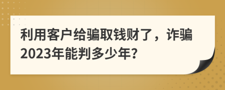 利用客户给骗取钱财了，诈骗2023年能判多少年？