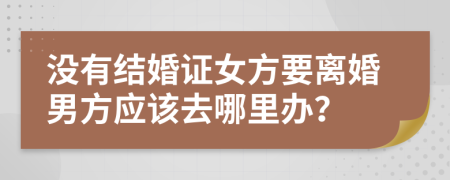 没有结婚证女方要离婚男方应该去哪里办？