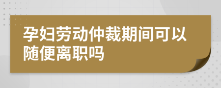 孕妇劳动仲裁期间可以随便离职吗