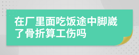 在厂里面吃饭途中脚崴了骨折算工伤吗