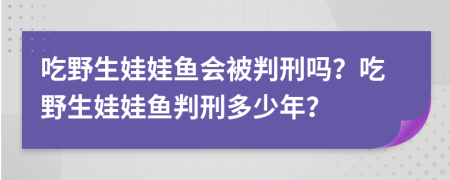 吃野生娃娃鱼会被判刑吗？吃野生娃娃鱼判刑多少年？