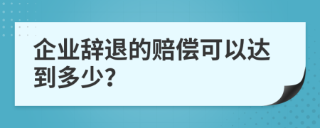 企业辞退的赔偿可以达到多少？