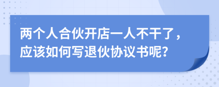 两个人合伙开店一人不干了，应该如何写退伙协议书呢？