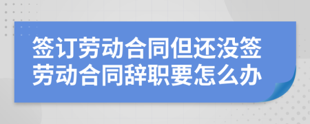 签订劳动合同但还没签劳动合同辞职要怎么办