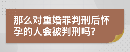 那么对重婚罪判刑后怀孕的人会被判刑吗？