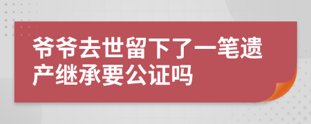 爷爷去世留下了一笔遗产继承要公证吗