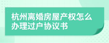 杭州离婚房屋产权怎么办理过户协议书