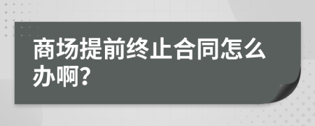 商场提前终止合同怎么办啊？