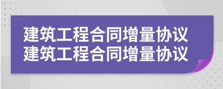 建筑工程合同增量协议建筑工程合同增量协议