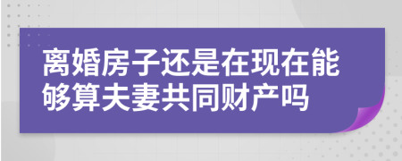 离婚房子还是在现在能够算夫妻共同财产吗