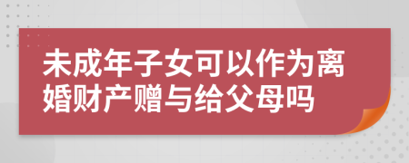 未成年子女可以作为离婚财产赠与给父母吗