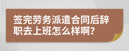 签完劳务派遣合同后辞职去上班怎么样啊？