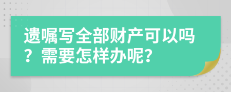 遗嘱写全部财产可以吗？需要怎样办呢？