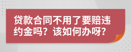 贷款合同不用了要赔违约金吗？该如何办呀？