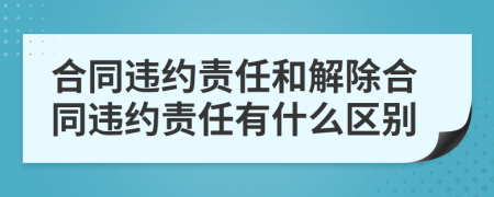 合同违约责任和解除合同违约责任有什么区别