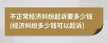 不正常经济纠纷起诉要多少钱(经济纠纷多少钱可以起诉)