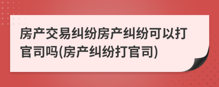 房产交易纠纷房产纠纷可以打官司吗(房产纠纷打官司)