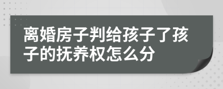 离婚房子判给孩子了孩子的抚养权怎么分