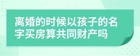 离婚的时候以孩子的名字买房算共同财产吗