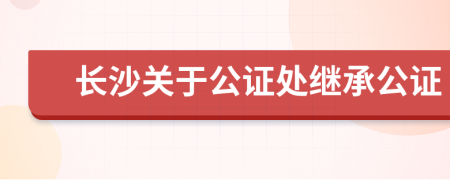 长沙关于公证处继承公证