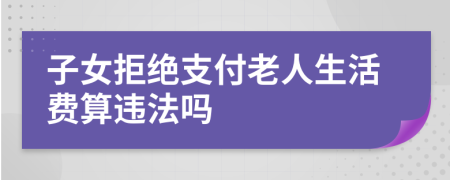 子女拒绝支付老人生活费算违法吗