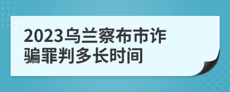 2023乌兰察布市诈骗罪判多长时间