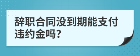 辞职合同没到期能支付违约金吗？