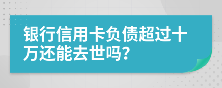 银行信用卡负债超过十万还能去世吗？