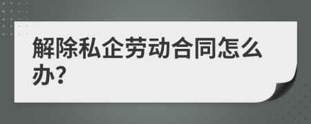 解除私企劳动合同怎么办？