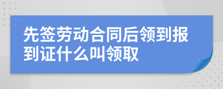 先签劳动合同后领到报到证什么叫领取